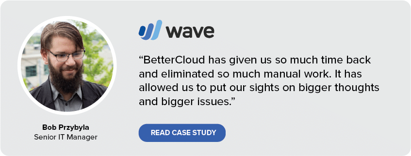 BetterCloud has given us so much time back and eliminated so much manual work. It has allowed us to put our sights on bigger thoughts and bigger issues. (Bob Pryzbyla, Senior IT Manager at Wave)